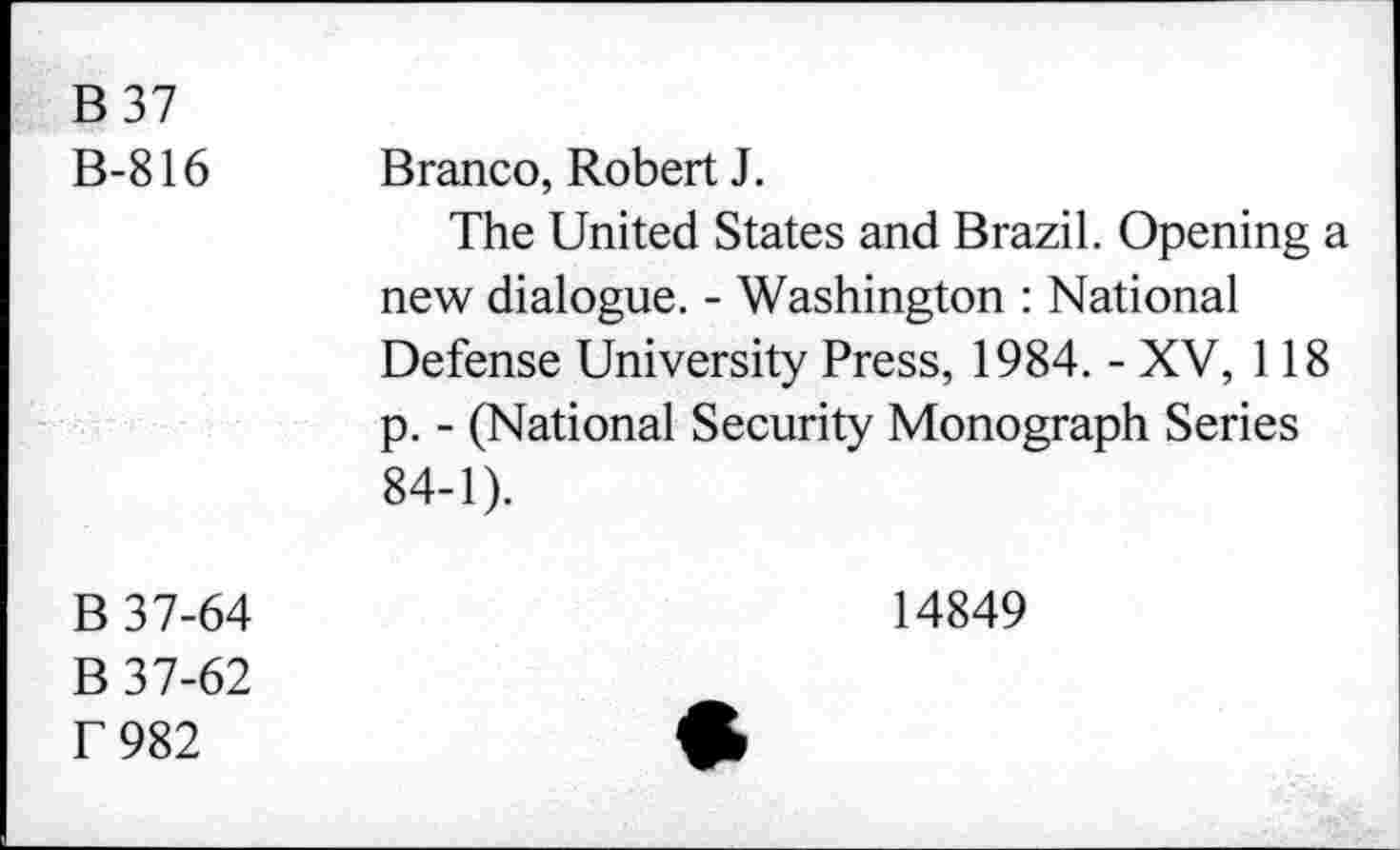 ﻿B37 B-816	Branco, Robert J. The United States and Brazil. Opening a new dialogue. - Washington : National Defense University Press, 1984. - XV, 118 p. - (National Security Monograph Series 84-1).
B 37-64 B 37-62 T 982	14849 •